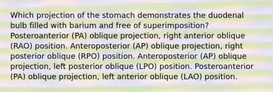 Which projection of the stomach demonstrates the duodenal bulb filled with barium and free of superimposition? Posteroanterior (PA) oblique projection, right anterior oblique (RAO) position. Anteroposterior (AP) oblique projection, right posterior oblique (RPO) position. Anteroposterior (AP) oblique projection, left posterior oblique (LPO) position. Posteroanterior (PA) oblique projection, left anterior oblique (LAO) position.