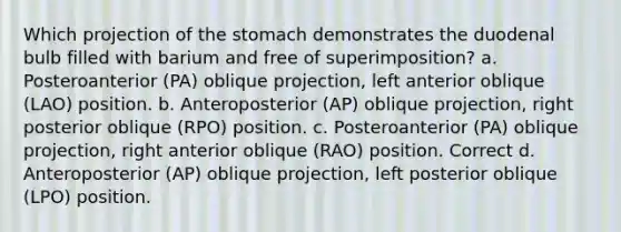 Which projection of the stomach demonstrates the duodenal bulb filled with barium and free of superimposition? a. Posteroanterior (PA) oblique projection, left anterior oblique (LAO) position. b. Anteroposterior (AP) oblique projection, right posterior oblique (RPO) position. c. Posteroanterior (PA) oblique projection, right anterior oblique (RAO) position. Correct d. Anteroposterior (AP) oblique projection, left posterior oblique (LPO) position.