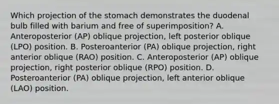 Which projection of the stomach demonstrates the duodenal bulb filled with barium and free of superimposition? A. Anteroposterior (AP) oblique projection, left posterior oblique (LPO) position. B. Posteroanterior (PA) oblique projection, right anterior oblique (RAO) position. C. Anteroposterior (AP) oblique projection, right posterior oblique (RPO) position. D. Posteroanterior (PA) oblique projection, left anterior oblique (LAO) position.