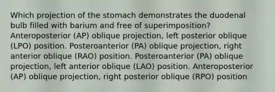 Which projection of the stomach demonstrates the duodenal bulb filled with barium and free of superimposition? Anteroposterior (AP) oblique projection, left posterior oblique (LPO) position. Posteroanterior (PA) oblique projection, right anterior oblique (RAO) position. Posteroanterior (PA) oblique projection, left anterior oblique (LAO) position. Anteroposterior (AP) oblique projection, right posterior oblique (RPO) position