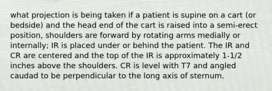 what projection is being taken if a patient is supine on a cart (or bedside) and the head end of the cart is raised into a semi-erect position, shoulders are forward by rotating arms medially or internally; IR is placed under or behind the patient. The IR and CR are centered and the top of the IR is approximately 1-1/2 inches above the shoulders. CR is level with T7 and angled caudad to be perpendicular to the long axis of sternum.