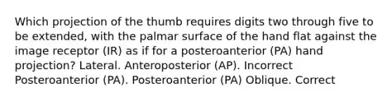 Which projection of the thumb requires digits two through five to be extended, with the palmar surface of the hand flat against the image receptor (IR) as if for a posteroanterior (PA) hand projection? Lateral. Anteroposterior (AP). Incorrect Posteroanterior (PA). Posteroanterior (PA) Oblique. Correct