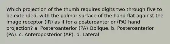 Which projection of the thumb requires digits two through five to be extended, with the palmar surface of the hand flat against the image receptor (IR) as if for a posteroanterior (PA) hand projection? a. Posteroanterior (PA) Oblique. b. Posteroanterior (PA). c. Anteroposterior (AP). d. Lateral.