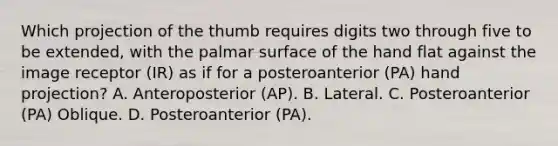 Which projection of the thumb requires digits two through five to be extended, with the palmar surface of the hand flat against the image receptor (IR) as if for a posteroanterior (PA) hand projection? A. Anteroposterior (AP). B. Lateral. C. Posteroanterior (PA) Oblique. D. Posteroanterior (PA).