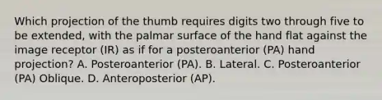 Which projection of the thumb requires digits two through five to be extended, with the palmar surface of the hand flat against the image receptor (IR) as if for a posteroanterior (PA) hand projection? A. Posteroanterior (PA). B. Lateral. C. Posteroanterior (PA) Oblique. D. Anteroposterior (AP).