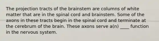 The projection tracts of the brainstem are columns of white matter that are in the spinal cord and brainstem. Some of the axons in these tracts begin in the spinal cord and terminate at the cerebrum of the brain. These axons serve a(n) ____ function in the nervous system.