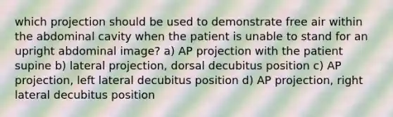 which projection should be used to demonstrate free air within the abdominal cavity when the patient is unable to stand for an upright abdominal image? a) AP projection with the patient supine b) lateral projection, dorsal decubitus position c) AP projection, left lateral decubitus position d) AP projection, right lateral decubitus position