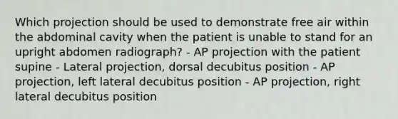 Which projection should be used to demonstrate free air within the abdominal cavity when the patient is unable to stand for an upright abdomen radiograph? - AP projection with the patient supine - Lateral projection, dorsal decubitus position - AP projection, left lateral decubitus position - AP projection, right lateral decubitus position