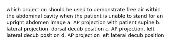 which projection should be used to demonstrate free air within the abdominal cavity when the patient is unable to stand for an upright abdomen image a. AP projection with patient supine b. lateral projection, dorsal decub position c. AP projection, left lateral decub position d. AP projection left lateral decub position