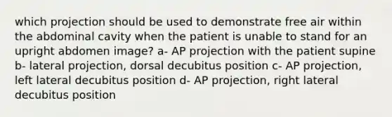 which projection should be used to demonstrate free air within the abdominal cavity when the patient is unable to stand for an upright abdomen image? a- AP projection with the patient supine b- lateral projection, dorsal decubitus position c- AP projection, left lateral decubitus position d- AP projection, right lateral decubitus position