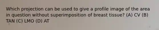 Which projection can be used to give a profile image of the area in question without superimposition of breast tissue? (A) CV (B) TAN (C) LMO (D) AT