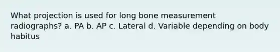 What projection is used for long bone measurement radiographs? a. PA b. AP c. Lateral d. Variable depending on body habitus