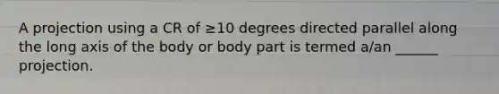 A projection using a CR of ≥10 degrees directed parallel along the long axis of the body or body part is termed a/an ______ projection.