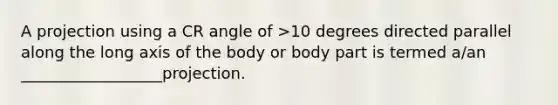 A projection using a CR angle of >10 degrees directed parallel along the long axis of the body or body part is termed a/an __________________projection.