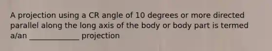 A projection using a CR angle of 10 degrees or more directed parallel along the long axis of the body or body part is termed a/an _____________ projection