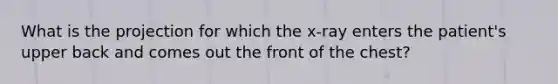 What is the projection for which the​ x-ray enters the​ patient's upper back and comes out the front of the​ chest?