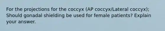 For the projections for the coccyx (AP coccyx/Lateral coccyx); Should gonadal shielding be used for female patients? Explain your answer.