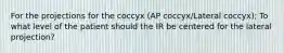 For the projections for the coccyx (AP coccyx/Lateral coccyx); To what level of the patient should the IR be centered for the lateral projection?