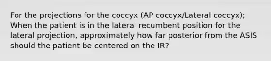 For the projections for the coccyx (AP coccyx/Lateral coccyx); When the patient is in the lateral recumbent position for the lateral projection, approximately how far posterior from the ASIS should the patient be centered on the IR?