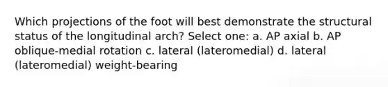 Which projections of the foot will best demonstrate the structural status of the longitudinal arch? Select one: a. AP axial b. AP oblique-medial rotation c. lateral (lateromedial) d. lateral (lateromedial) weight-bearing