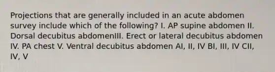 Projections that are generally included in an acute abdomen survey include which of the following? I. AP supine abdomen II. Dorsal decubitus abdomenIII. Erect or lateral decubitus abdomen IV. PA chest V. Ventral decubitus abdomen AI, II, IV BI, III, IV CII, IV, V