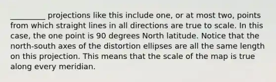 _________ projections like this include one, or at most two, points from which straight lines in all directions are true to scale. In this case, the one point is 90 degrees North latitude. Notice that the north-south axes of the distortion ellipses are all the same length on this projection. This means that the scale of the map is true along every meridian.