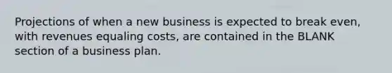 Projections of when a new business is expected to break even, with revenues equaling costs, are contained in the BLANK section of a business plan.