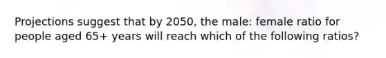 Projections suggest that by 2050, the male: female ratio for people aged 65+ years will reach which of the following ratios?