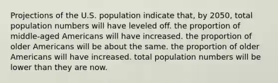 Projections of the U.S. population indicate that, by 2050, total population numbers will have leveled off. the proportion of middle-aged Americans will have increased. the proportion of older Americans will be about the same. the proportion of older Americans will have increased. total population numbers will be lower than they are now.