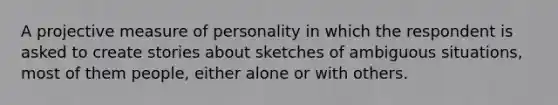 A projective measure of personality in which the respondent is asked to create stories about sketches of ambiguous situations, most of them people, either alone or with others.