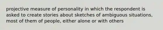 projective measure of personality in which the respondent is asked to create stories about sketches of ambiguous situations, most of them of people, either alone or with others