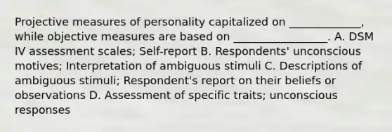 Projective measures of personality capitalized on _____________, while objective measures are based on _________________. A. DSM IV assessment scales; Self-report B. Respondents' unconscious motives; Interpretation of ambiguous stimuli C. Descriptions of ambiguous stimuli; Respondent's report on their beliefs or observations D. Assessment of specific traits; unconscious responses