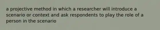 a projective method in which a researcher will introduce a scenario or context and ask respondents to play the role of a person in the scenario