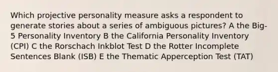 Which projective personality measure asks a respondent to generate stories about a series of ambiguous pictures? A the Big-5 Personality Inventory B the California Personality Inventory (CPI) C the Rorschach Inkblot Test D the Rotter Incomplete Sentences Blank (ISB) E the Thematic Apperception Test (TAT)