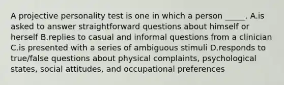 A projective personality test is one in which a person _____. A.is asked to answer straightforward questions about himself or herself B.replies to casual and informal questions from a clinician C.is presented with a series of ambiguous stimuli D.responds to true/false questions about physical complaints, psychological states, social attitudes, and occupational preferences