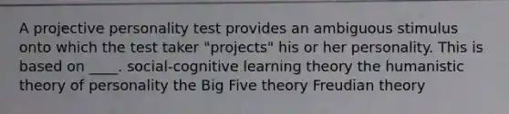 A projective personality test provides an ambiguous stimulus onto which the test taker "projects" his or her personality. This is based on ____. social-cognitive learning theory the humanistic theory of personality the Big Five theory Freudian theory