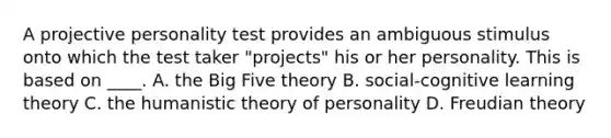 A projective personality test provides an ambiguous stimulus onto which the test taker "projects" his or her personality. This is based on ____. A. the Big Five theory B. social-cognitive learning theory C. the humanistic theory of personality D. Freudian theory