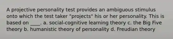 A projective personality test provides an ambiguous stimulus onto which the test taker "projects" his or her personality. This is based on ____. a. social-cognitive learning theory c. the Big Five theory b. humanistic theory of personality d. Freudian theory