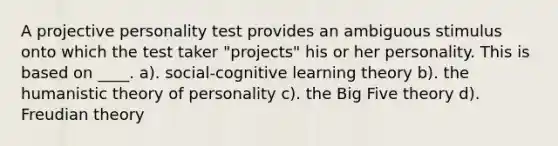 A projective personality test provides an ambiguous stimulus onto which the test taker "projects" his or her personality. This is based on ____. a). social-cognitive learning theory b). the humanistic theory of personality c). the Big Five theory d). Freudian theory