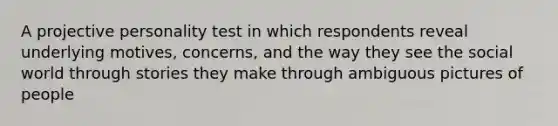 A projective personality test in which respondents reveal underlying motives, concerns, and the way they see the social world through stories they make through ambiguous pictures of people