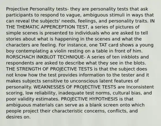 Projective Personality tests- they are personality tests that ask participants to respond to vague, ambiguous stimuli in ways that can reveal the subjects' needs, feelings, and personality traits. IN THE THEMATIC APPERCEPTION TEST, a series of pictures of simple scenes is presented to individuals who are asked to tell stories about what is happening in the scenes and what the characters are feeling. For instance, one TAT card shows a young boy contemplating a violin resting on a table in front of him. RORSCHACH INKBLOT TECHNIQUE- A series of ten inkblots and respondents are asked to describe what they see in the blots. THE STRENGTH OF PROJECTIVE TESTS is that the subject does not know how the test provides information to the tester and it makes subjects sensitive to unconscious latent features of personality. WEAKNESSES OF PROJECTIVE TESTS are Inconsistent scoring, low reliability, inadequate test norms, cultural bias, and poor validity estimates. PROJECTIVE HYPOTHESIS is that ambiguous materials can serve as a blank screen onto which people project their characteristic concerns, conflicts, and desires on.