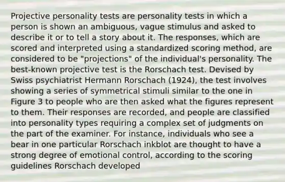 Projective personality tests are personality tests in which a person is shown an ambiguous, vague stimulus and asked to describe it or to tell a story about it. The responses, which are scored and interpreted using a standardized scoring method, are considered to be "projections" of the individual's personality. The best-known projective test is the Rorschach test. Devised by Swiss psychiatrist Hermann Rorschach (1924), the test involves showing a series of symmetrical stimuli similar to the one in Figure 3 to people who are then asked what the figures represent to them. Their responses are recorded, and people are classified into personality types requiring a complex set of judgments on the part of the examiner. For instance, individuals who see a bear in one particular Rorschach inkblot are thought to have a strong degree of emotional control, according to the scoring guidelines Rorschach developed