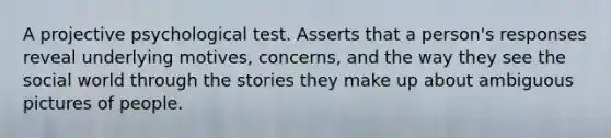 A projective psychological test. Asserts that a person's responses reveal underlying motives, concerns, and the way they see the social world through the stories they make up about ambiguous pictures of people.