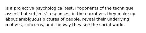 is a projective psychological test. Proponents of the technique assert that subjects' responses, in the narratives they make up about ambiguous pictures of people, reveal their underlying motives, concerns, and the way they see the social world.