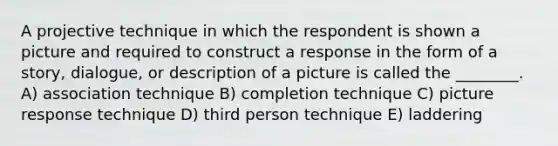 A projective technique in which the respondent is shown a picture and required to construct a response in the form of a story, dialogue, or description of a picture is called the ________. A) association technique B) completion technique C) picture response technique D) third person technique E) laddering