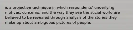 is a projective technique in which respondents' underlying motives, concerns, and the way they see the social world are believed to be revealed through analysis of the stories they make up about ambiguous pictures of people.