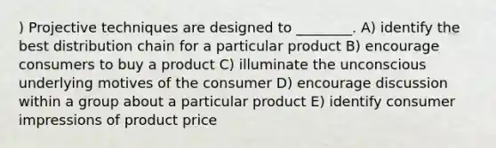 ) Projective techniques are designed to ________. A) identify the best distribution chain for a particular product B) encourage consumers to buy a product C) illuminate the unconscious underlying motives of the consumer D) encourage discussion within a group about a particular product E) identify consumer impressions of product price