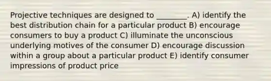 Projective techniques are designed to ________. A) identify the best distribution chain for a particular product B) encourage consumers to buy a product C) illuminate the unconscious underlying motives of the consumer D) encourage discussion within a group about a particular product E) identify consumer impressions of product price