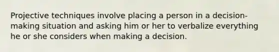 Projective techniques involve placing a person in a decision-making situation and asking him or her to verbalize everything he or she considers when making a decision.