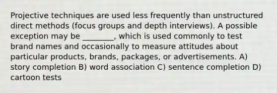 Projective techniques are used less frequently than unstructured direct methods (focus groups and depth interviews). A possible exception may be ________, which is used commonly to test brand names and occasionally to measure attitudes about particular products, brands, packages, or advertisements. A) story completion B) word association C) sentence completion D) cartoon tests